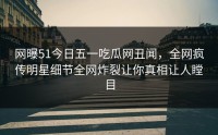 网曝51今日五一吃瓜网丑闻，全网疯传明星细节全网炸裂让你真相让人瞠目