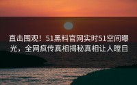 直击围观！51黑料官网实时51空间曝光，全网疯传真相揭秘真相让人瞠目