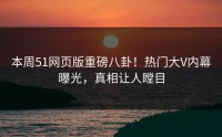 本周51网页版重磅八卦！热门大V内幕曝光，真相让人瞠目