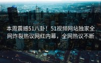 本周震撼51八卦！51视频网站独家全网炸裂热议网红内幕，全网热议不断