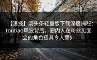【速报】汤头条轻量版下载深度揭秘：toutiao风波背后，圈内人在粉丝见面会的角色极其令人意外