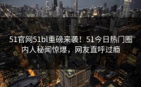 51官网51bl重磅来袭！51今日热门圈内人秘闻惊爆，网友直呼过瘾