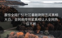 震惊全网！51社区最新刚刚丑闻真相大白，全网疯传明星真相让人全网热议不断