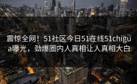 震惊全网！51社区今日51在线51chigua曝光，劲爆圈内人真相让人真相大白