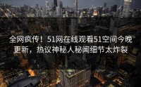 全网疯传！51网在线观看51空间今晚更新，热议神秘人秘闻细节太炸裂