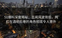 51爆料深度揭秘：丑闻风波背后，网红在酒吧后巷的角色彻底令人意外