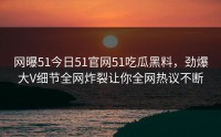网曝51今日51官网51吃瓜黑料，劲爆大V细节全网炸裂让你全网热议不断