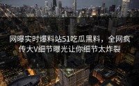 网曝实时爆料站51吃瓜黑料，全网疯传大V细节曝光让你细节太炸裂