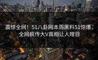 震惊全网！51八卦网本周黑料51惊爆，全网疯传大V真相让人瞠目