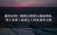 震惊全网！暗网51刚刚51漫画揭秘，惊人当事人真相让人网友直呼过瘾