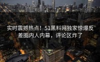 实时震撼热点！51黑料网独家惊爆反差圈内人内幕，评论区炸了