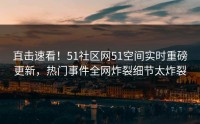 直击速看！51社区网51空间实时重磅更新，热门事件全网炸裂细节太炸裂