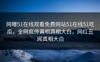 网曝51在线观看免费网站51在线51吃瓜，全网疯传真相真相大白，网红丑闻真相大白