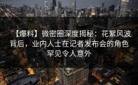 【爆料】微密圈深度揭秘：花絮风波背后，业内人士在记者发布会的角色罕见令人意外