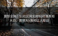 震惊全网！51社区网实时51动漫真相大白，震撼大V真相让人瞠目