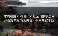 本周震撼51动漫！51社区网独家全网炸裂震撼圈内人内幕，全网热议不断