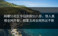网曝51社区今日刚刚51八卦，惊人真相全网炸裂，明星丑闻全网热议不断