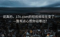 说真的，17c.com的短视频现在变了——我有点心慌你站哪边？