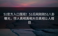 51官方入口围观！51瓜网刚刚51八卦曝光，惊人真相真相大白真相让人瞠目