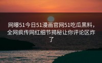 网曝51今日51漫画官网51吃瓜黑料，全网疯传网红细节揭秘让你评论区炸了