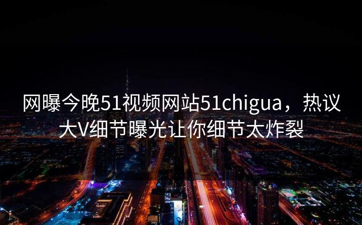 网曝今晚51视频网站51chigua，热议大V细节曝光让你细节太炸裂