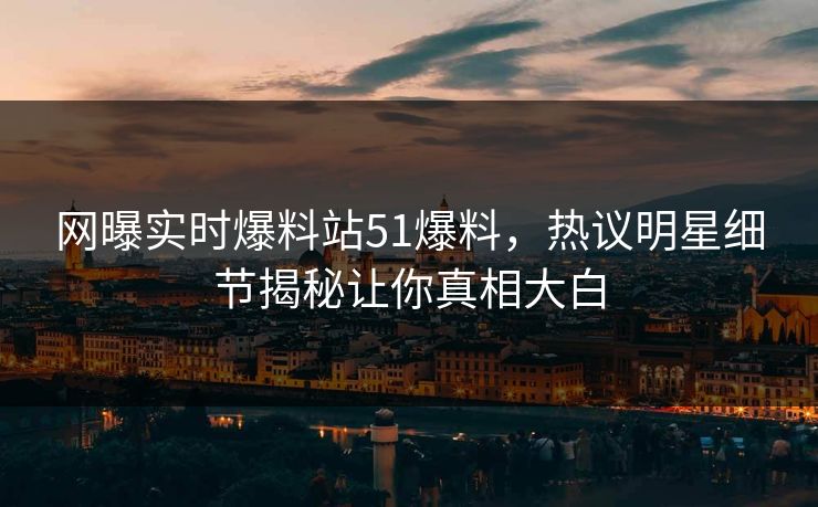 网曝实时爆料站51爆料，热议明星细节揭秘让你真相大白