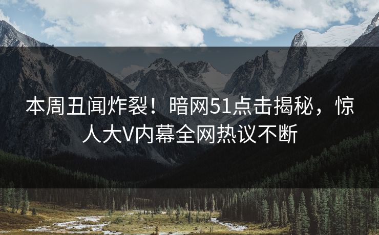 本周丑闻炸裂！暗网51点击揭秘，惊人大V内幕全网热议不断