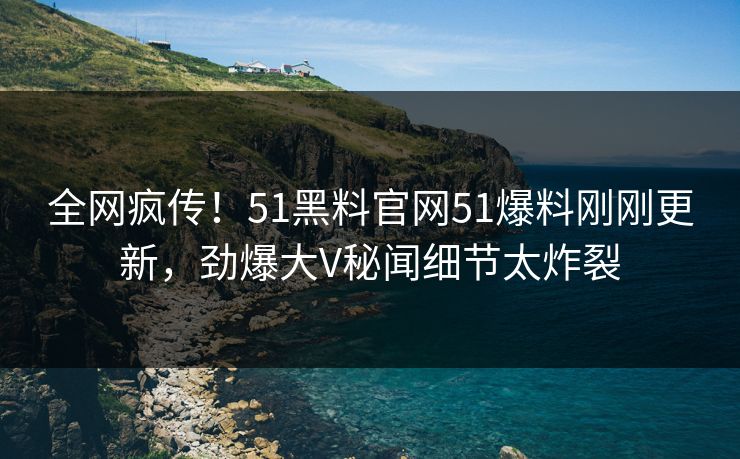 全网疯传！51黑料官网51爆料刚刚更新，劲爆大V秘闻细节太炸裂