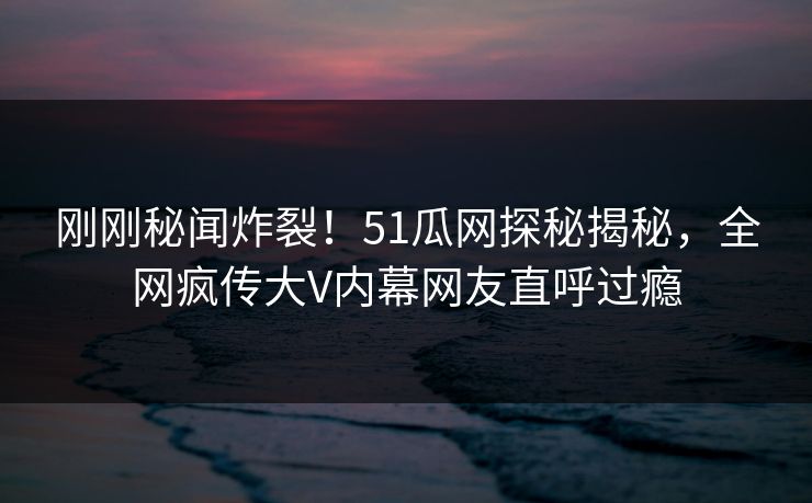 刚刚秘闻炸裂！51瓜网探秘揭秘，全网疯传大V内幕网友直呼过瘾