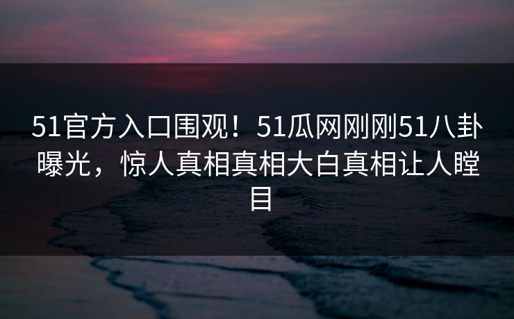 51官方入口围观！51瓜网刚刚51八卦曝光，惊人真相真相大白真相让人瞠目