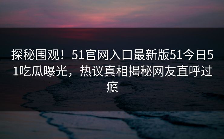 探秘围观！51官网入口最新版51今日51吃瓜曝光，热议真相揭秘网友直呼过瘾