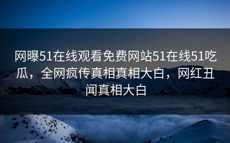 网曝51在线观看免费网站51在线51吃瓜，全网疯传真相真相大白，网红丑闻真相大白
