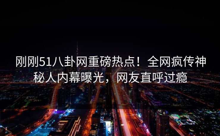 刚刚51八卦网重磅热点！全网疯传神秘人内幕曝光，网友直呼过瘾