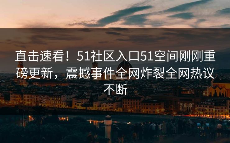 直击速看！51社区入口51空间刚刚重磅更新，震撼事件全网炸裂全网热议不断