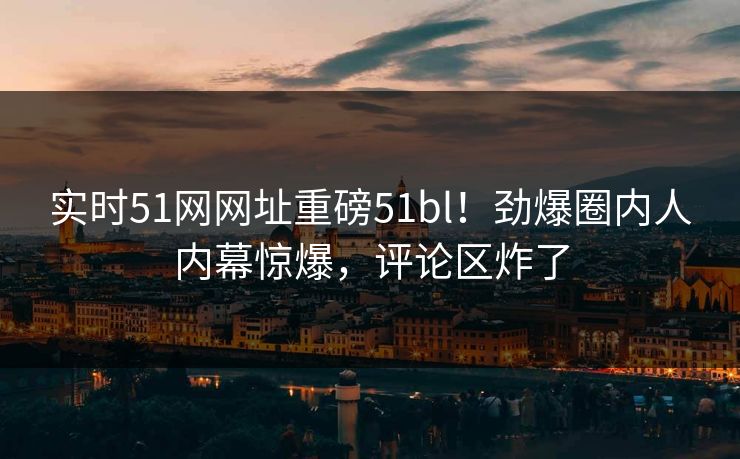 实时51网网址重磅51bl！劲爆圈内人内幕惊爆，评论区炸了
