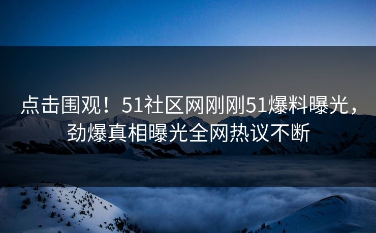 点击围观！51社区网刚刚51爆料曝光，劲爆真相曝光全网热议不断