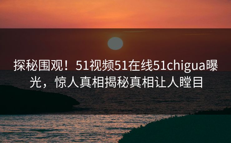 探秘围观！51视频51在线51chigua曝光，惊人真相揭秘真相让人瞠目