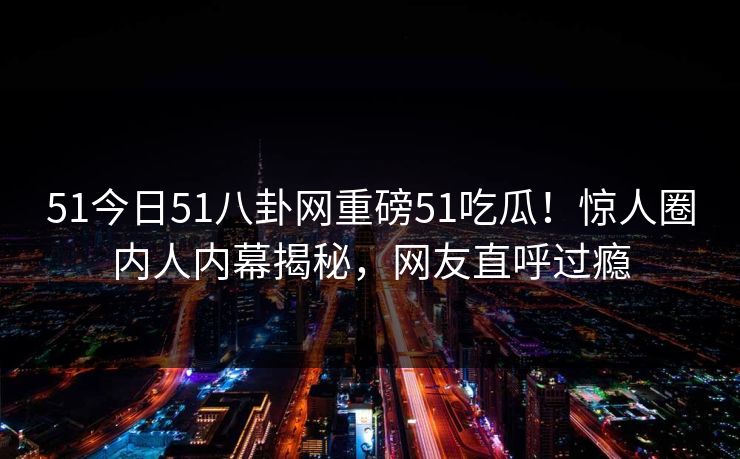 51今日51八卦网重磅51吃瓜！惊人圈内人内幕揭秘，网友直呼过瘾