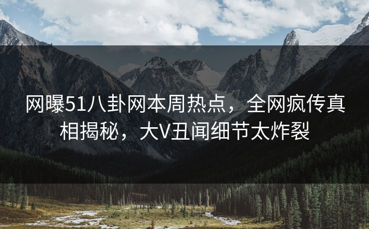 网曝51八卦网本周热点,全网疯传真相揭秘,大V丑闻细节太炸裂 网曝51八卦网本周热点,全网疯传真相揭秘,大V丑闻细节太炸裂