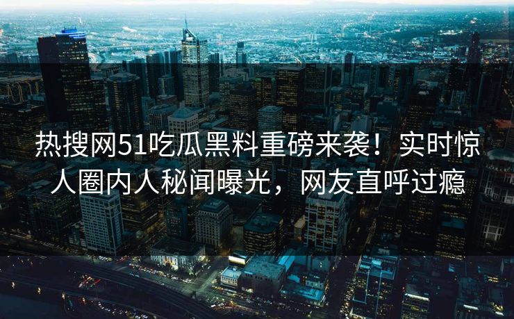 热搜网51吃瓜黑料重磅来袭！实时惊人圈内人秘闻曝光，网友直呼过瘾