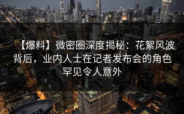 【爆料】微密圈深度揭秘：花絮风波背后，业内人士在记者发布会的角色罕见令人意外