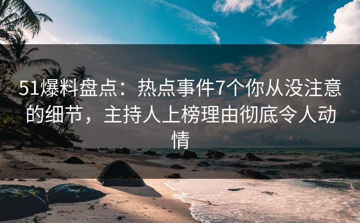 51爆料盘点：热点事件7个你从没注意的细节，主持人上榜理由彻底令人动情