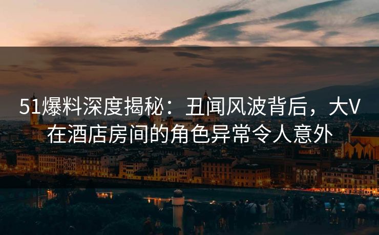 51爆料深度揭秘：丑闻风波背后，大V在酒店房间的角色异常令人意外