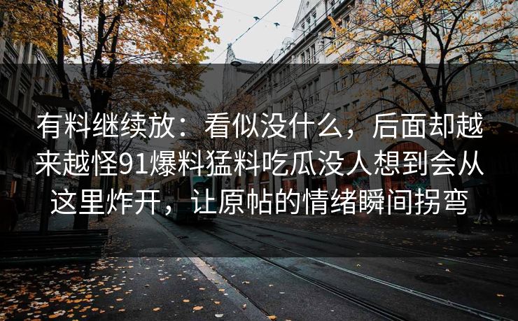有料继续放:看似没什么,后面却越来越怪91爆料猛料吃瓜没人想到会从这里炸开,让原帖的情绪瞬间拐弯 有料继续放:看似没什么,后面却越来越怪91爆料猛料吃瓜没人想到会从这里炸开,让原帖的情绪瞬间拐弯