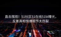 直击围观！51社区51在线51bl曝光，反差真相惊爆细节太炸裂