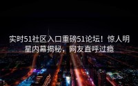 实时51社区入口重磅51论坛！惊人明星内幕揭秘，网友直呼过瘾