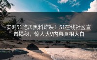 实时51吃瓜黑料炸裂！51在线社区直击揭秘，惊人大V内幕真相大白
