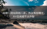 网曝51网站刚刚八卦，热议真相曝光，大V丑闻细节太炸裂