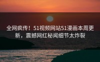全网疯传！51视频网站51漫画本周更新，震撼网红秘闻细节太炸裂