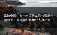 震惊全网！五一吃瓜网本周51漫画全网炸裂，震撼网红真相让人真相大白